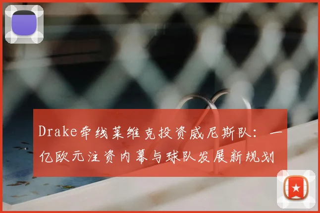Drake牵线莱维克投资威尼斯队：一亿欧元注资内幕与球队发展新规划
