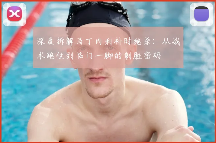 深度拆解马丁内利补时绝杀：从战术跑位到临门一脚的制胜密码