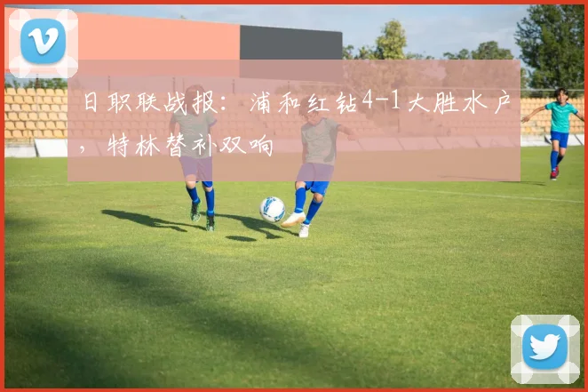 日职联战报：浦和红钻4-1大胜水户，特林替补双响