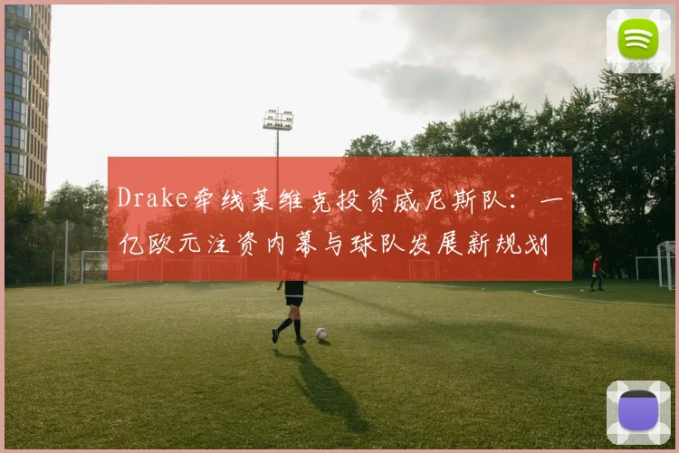 Drake牵线莱维克投资威尼斯队:一亿欧元注资内幕与球队发展新规划