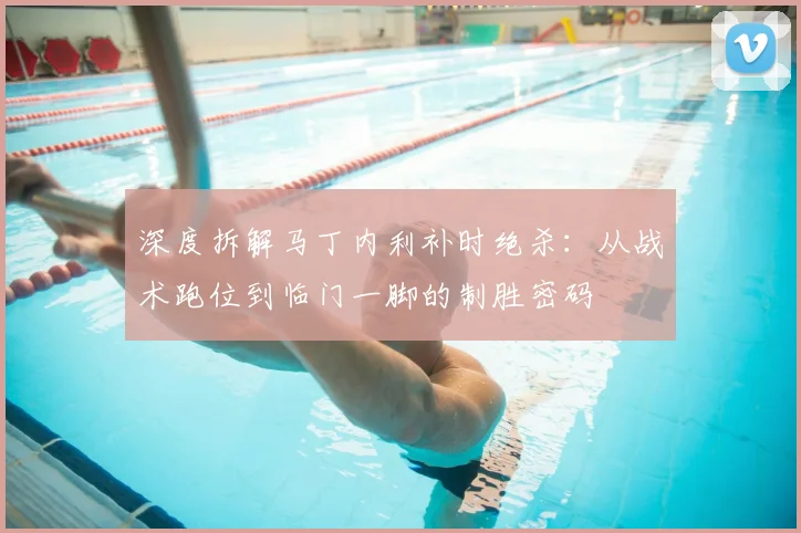 深度拆解马丁内利补时绝杀：从战术跑位到临门一脚的制胜密码