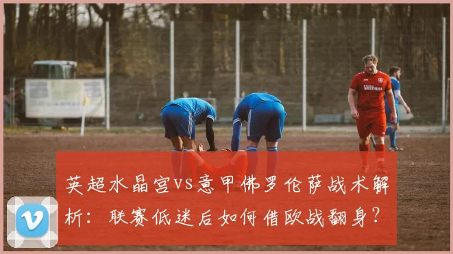 英超水晶宫vs意甲佛罗伦萨战术解析：联赛低迷后如何借欧战翻身？