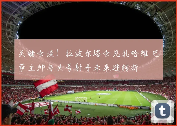 关键会谈!拉波尔塔会见扎哈维 巴萨主帅与头号射手未来迎转折